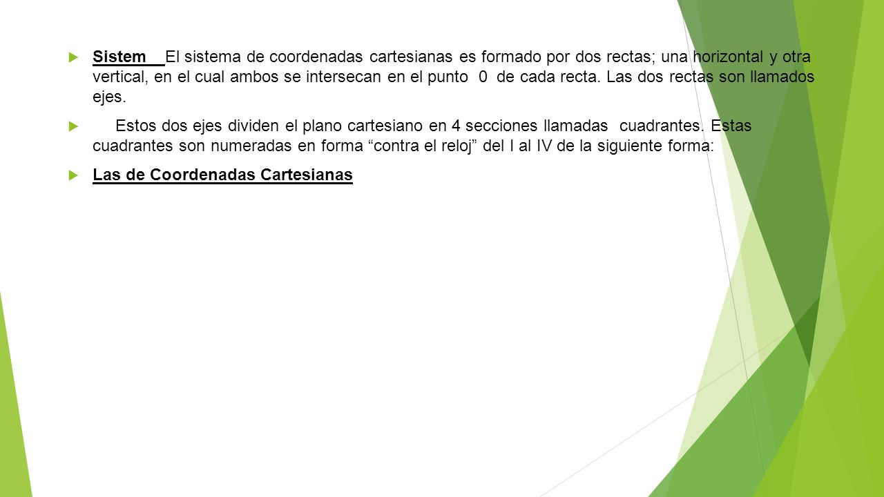 Sistem El sistema de coordenadas cartesianas es formado por dos rectas; una horizontal y otra vertical, en el cual ambos se intersecan en el punto 0 de cada recta. Las dos rectas son llamados ejes.