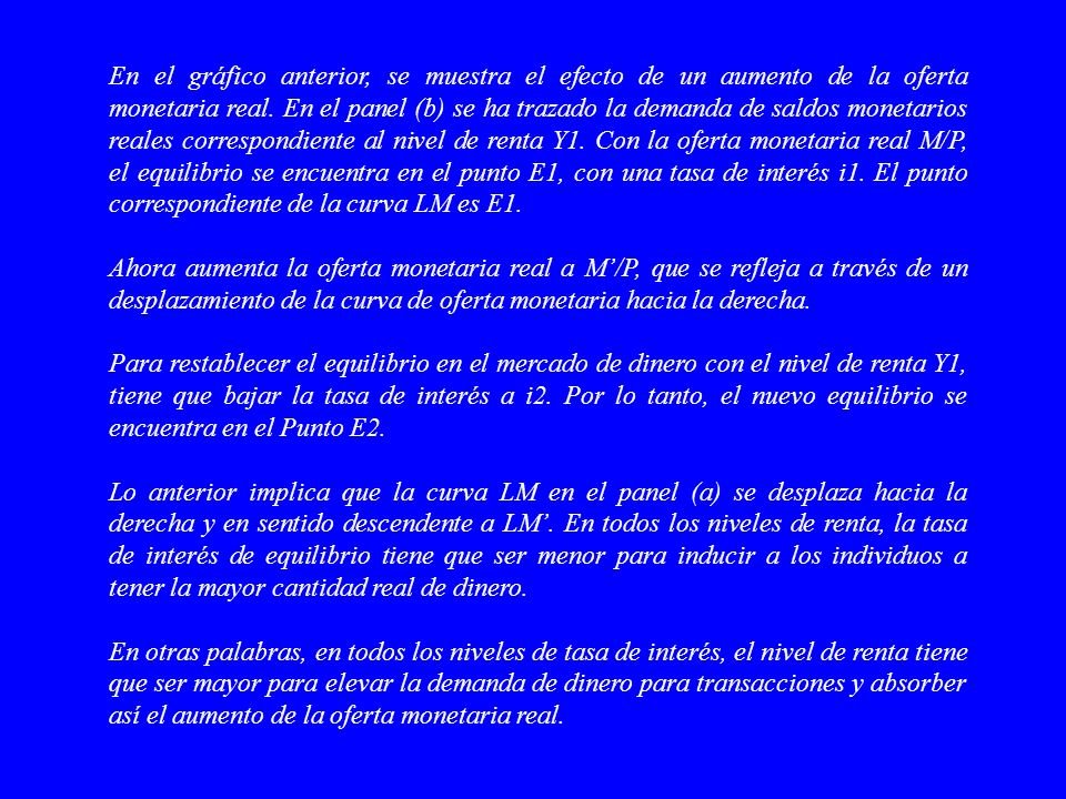 En el gráfico anterior, se muestra el efecto de un aumento de la oferta monetaria real. En el panel (b) se ha trazado la demanda de saldos monetarios reales correspondiente al nivel de renta Y1. Con la oferta monetaria real M/P, el equilibrio se encuentra en el punto E1, con una tasa de interés i1. El punto correspondiente de la curva LM es E1.