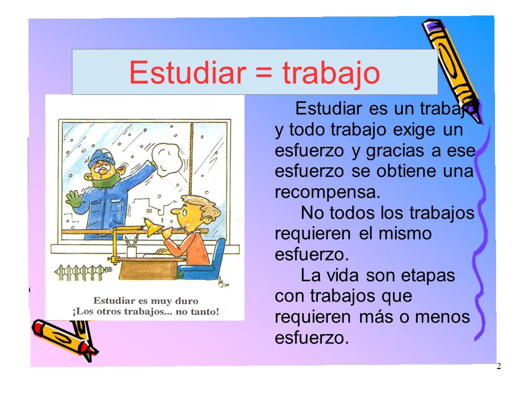 Estudiar = trabajo Estudiar es un trabajo y todo trabajo exige un esfuerzo y gracias a ese esfuerzo se obtiene una recompensa.