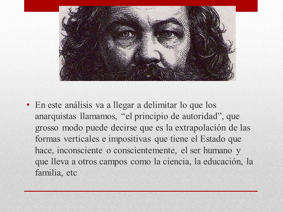 En este análisis va a llegar a delimitar lo que los anarquistas llamamos, el principio de autoridad , que grosso modo puede decirse que es la extrapolación de las formas verticales e impositivas que tiene el Estado que hace, inconsciente o conscientemente, el ser humano y que lleva a otros campos como la ciencia, la educación, la familia, etc
