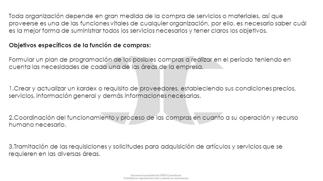 Toda organización depende en gran medida de la compra de servicios o materiales, así que proveerse es una de las funciones vitales de cualquier organización, por ello, es necesario saber cuál es la mejor forma de suministrar todos los servicios necesarios y tener claros los objetivos. Objetivos específicos de la función de compras: Formular un plan de programación de las posibles compras a realizar en el período teniendo en cuenta las necesidades de cada una de las áreas de la empresa.
