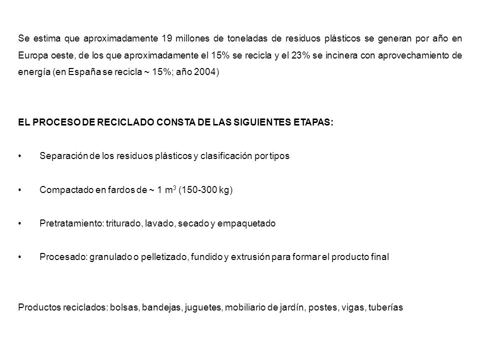 Se estima que aproximadamente 19 millones de toneladas de residuos plásticos se generan por año en Europa oeste, de los que aproximadamente el 15% se recicla y el 23% se incinera con aprovechamiento de energía (en España se recicla ~ 15%; año 2004)