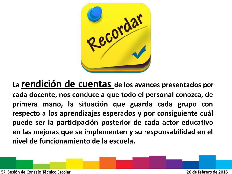 La rendición de cuentas de los avances presentados por cada docente, nos conduce a que todo el personal conozca, de primera mano, la situación que guarda cada grupo con respecto a los aprendizajes esperados y por consiguiente cuál puede ser la participación posterior de cada actor educativo en las mejoras que se implementen y su responsabilidad en el nivel de funcionamiento de la escuela.