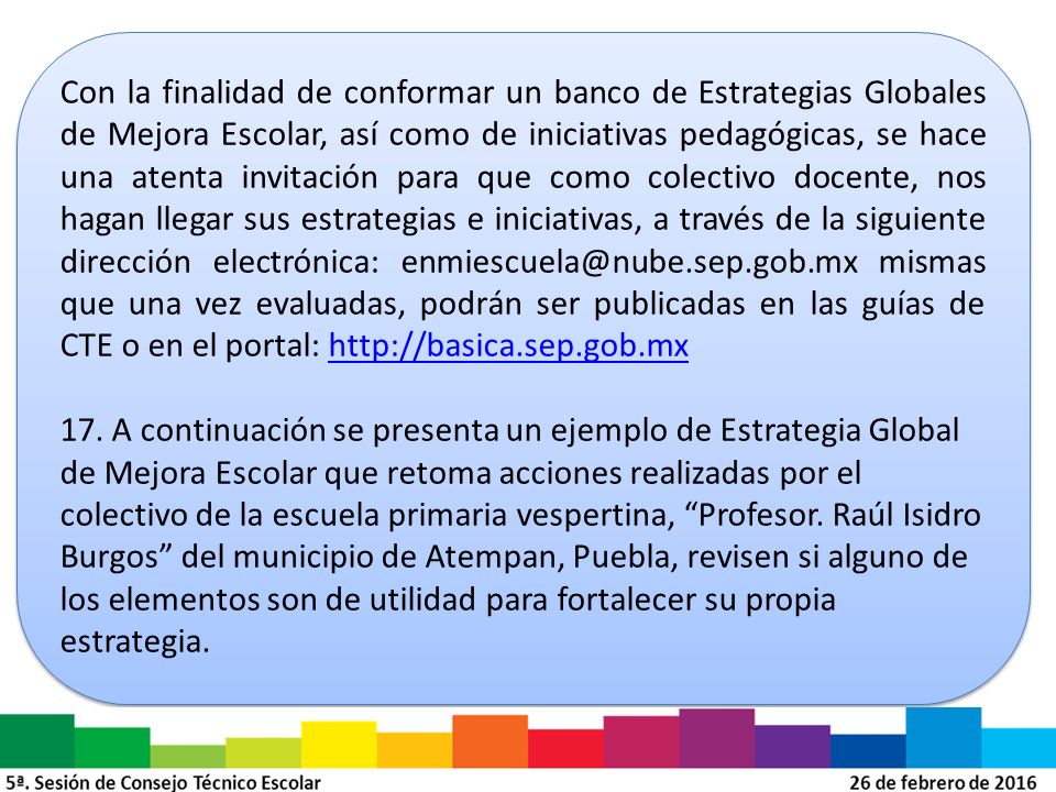 Con la finalidad de conformar un banco de Estrategias Globales de Mejora Escolar, así como de iniciativas pedagógicas, se hace una atenta invitación para que como colectivo docente, nos hagan llegar sus estrategias e iniciativas, a través de la siguiente dirección electrónica: mismas que una vez evaluadas, podrán ser publicadas en las guías de CTE o en el portal: