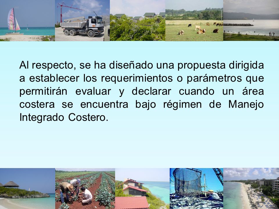 Al respecto, se ha diseñado una propuesta dirigida a establecer los requerimientos o parámetros que permitirán evaluar y declarar cuando un área costera se encuentra bajo régimen de Manejo Integrado Costero.