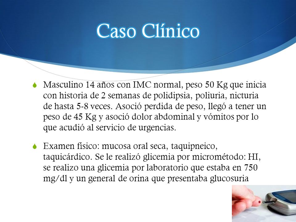 Masculino 14 años con IMC normal, peso 50 Kg que inicia con historia de 2 semanas de polidipsia, poliuria, nicturia de hasta 5-8 veces. Asoció perdida de peso, llegó a tener un peso de 45 Kg y asoció dolor abdominal y vómitos por lo que acudió al servicio de urgencias.