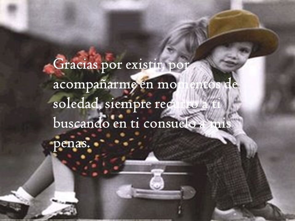 Gracias por existir, por acompañarme en momentos de soledad, siempre recurro a ti buscando en ti consuelo a mis penas.