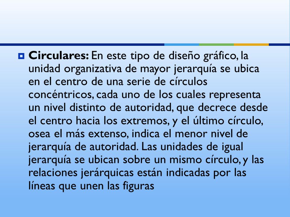 Circulares: En este tipo de diseño gráfico, la unidad organizativa de mayor jerarquía se ubica en el centro de una serie de círculos concéntricos, cada uno de los cuales representa un nivel distinto de autoridad, que decrece desde el centro hacia los extremos, y el último círculo, osea el más extenso, indica el menor nivel de jerarquía de autoridad.