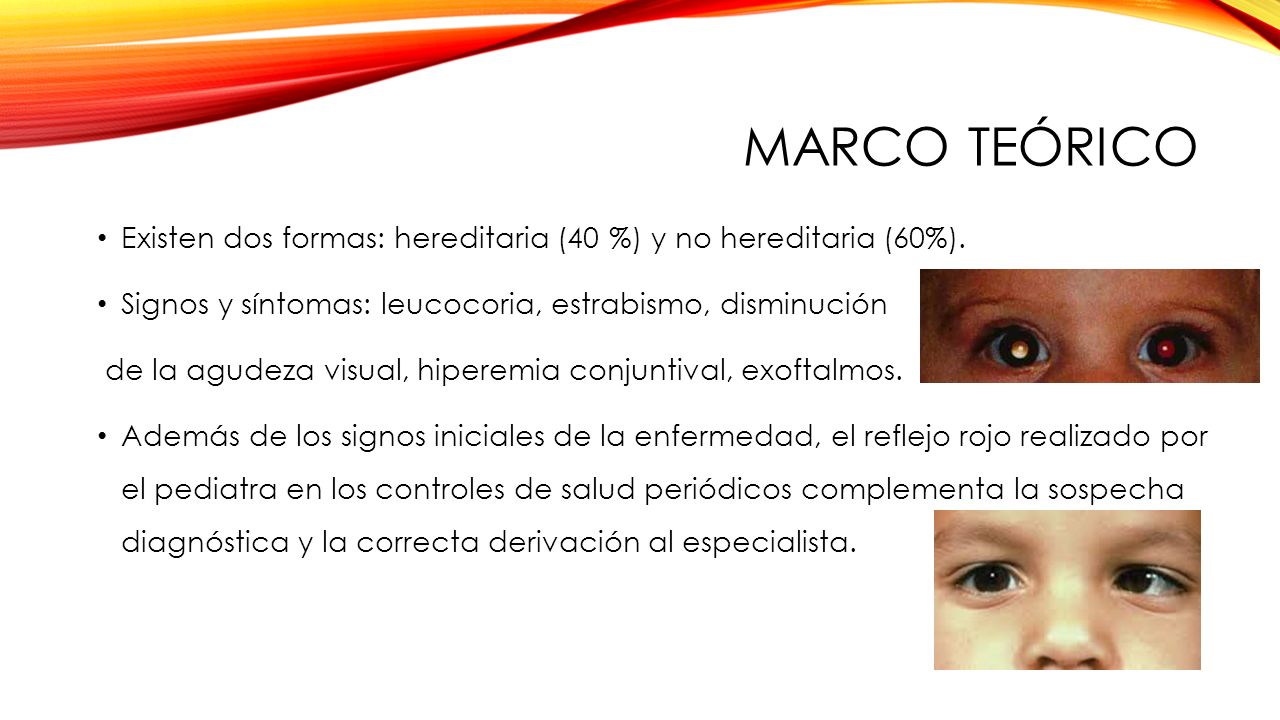 MARCO TEÓRICO Existen dos formas: hereditaria (40 %) y no hereditaria (60%). Signos y síntomas: leucocoria, estrabismo, disminución.