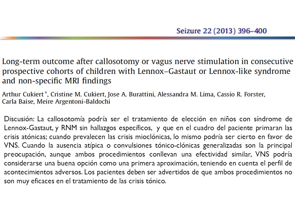 Discusión: La callosotomía podría ser el tratamiento de elección en niños con síndrome de Lennox-Gastaut, y RNM sin hallazgos específicos, y que en el cuadro del paciente primaran las crisis atónicas; cuando prevalecen las crisis mioclónicas, lo mismo podría ser cierto en favor de VNS. Cuando la ausencia atípica o convulsiones tónico-clónicas generalizadas son la principal preocupación, aunque ambos procedimientos conllevan una efectividad similar, VNS podría considerarse una buena opción como una primera aproximación, teniendo en cuenta el perfil de acontecimientos adversos. Los pacientes deben ser advertidos de que ambos procedimientos no son muy eficaces en el tratamiento de las crisis tónico.
