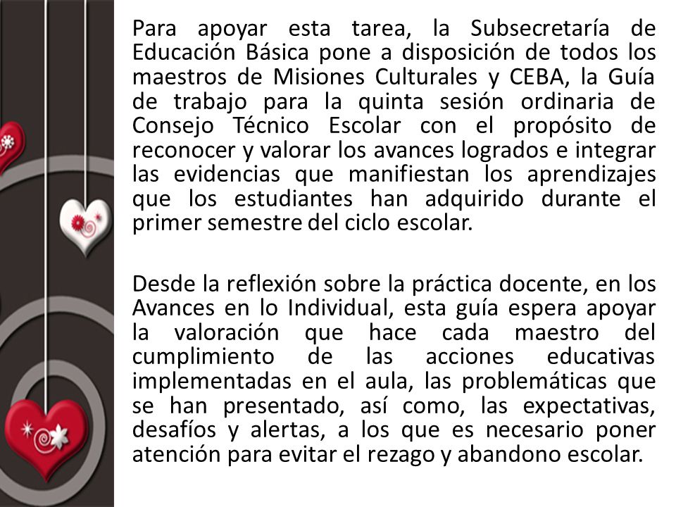 Para apoyar esta tarea, la Subsecretaría de Educación Básica pone a disposición de todos los maestros de Misiones Culturales y CEBA, la Guía de trabajo para la quinta sesión ordinaria de Consejo Técnico Escolar con el propósito de reconocer y valorar los avances logrados e integrar las evidencias que manifiestan los aprendizajes que los estudiantes han adquirido durante el primer semestre del ciclo escolar.