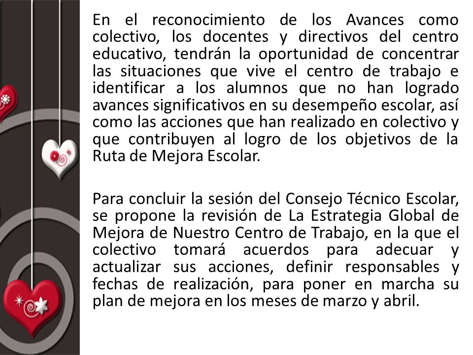 En el reconocimiento de los Avances como colectivo, los docentes y directivos del centro educativo, tendrán la oportunidad de concentrar las situaciones que vive el centro de trabajo e identificar a los alumnos que no han logrado avances significativos en su desempeño escolar, así como las acciones que han realizado en colectivo y que contribuyen al logro de los objetivos de la Ruta de Mejora Escolar.