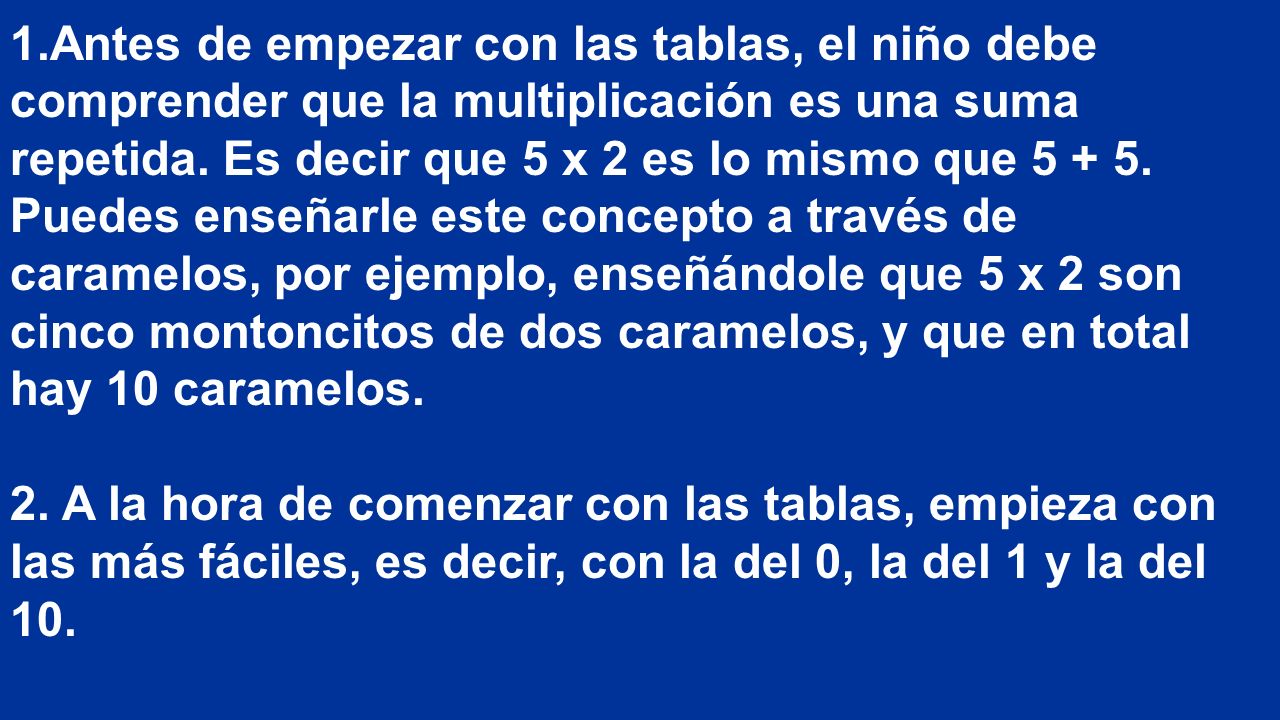 Antes de empezar con las tablas, el niño debe comprender que la multiplicación es una suma repetida. Es decir que 5 x 2 es lo mismo que Puedes enseñarle este concepto a través de caramelos, por ejemplo, enseñándole que 5 x 2 son cinco montoncitos de dos caramelos, y que en total hay 10 caramelos.