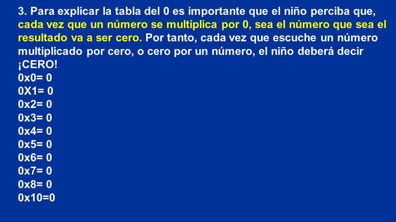 3. Para explicar la tabla del 0 es importante que el niño perciba que, cada vez que un número se multiplica por 0, sea el número que sea el resultado va a ser cero. Por tanto, cada vez que escuche un número multiplicado por cero, o cero por un número, el niño deberá decir ¡CERO!