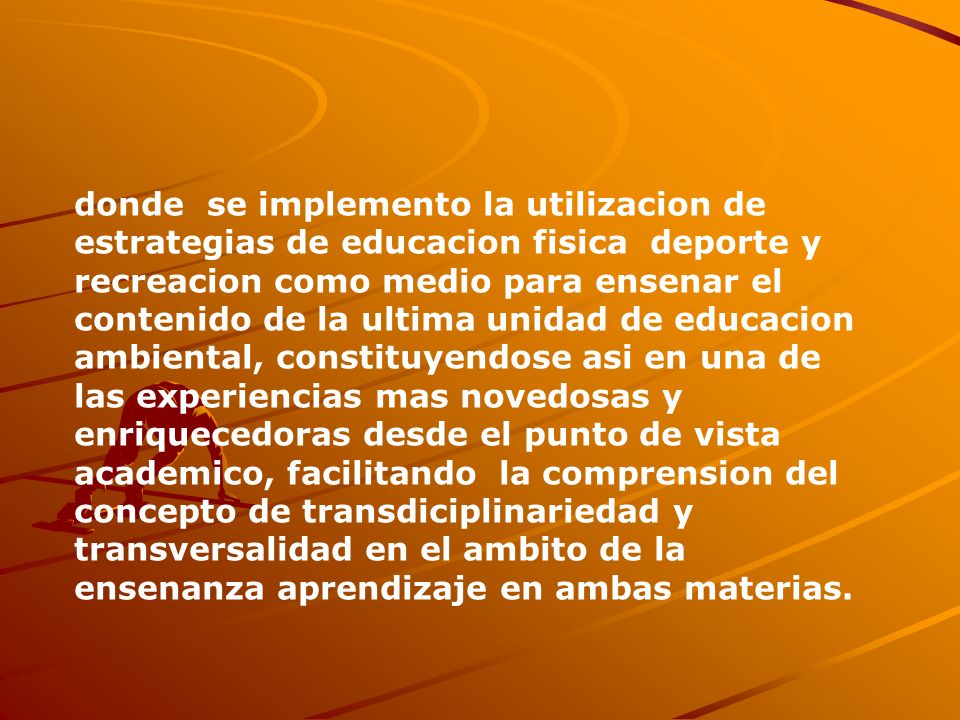 donde se implemento la utilizacion de estrategias de educacion fisica deporte y recreacion como medio para ensenar el contenido de la ultima unidad de educacion ambiental, constituyendose asi en una de las experiencias mas novedosas y enriquecedoras desde el punto de vista academico, facilitando la comprension del concepto de transdiciplinariedad y transversalidad en el ambito de la ensenanza aprendizaje en ambas materias.