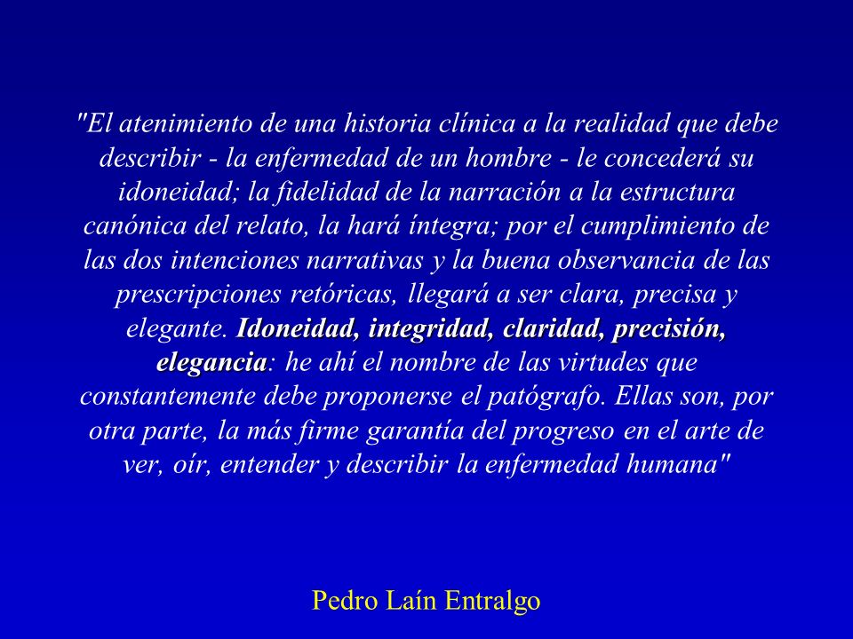 El atenimiento de una historia clínica a la realidad que debe describir - la enfermedad de un hombre - le concederá su idoneidad; la fidelidad de la narración a la estructura canónica del relato, la hará íntegra; por el cumplimiento de las dos intenciones narrativas y la buena observancia de las prescripciones retóricas, llegará a ser clara, precisa y elegante.