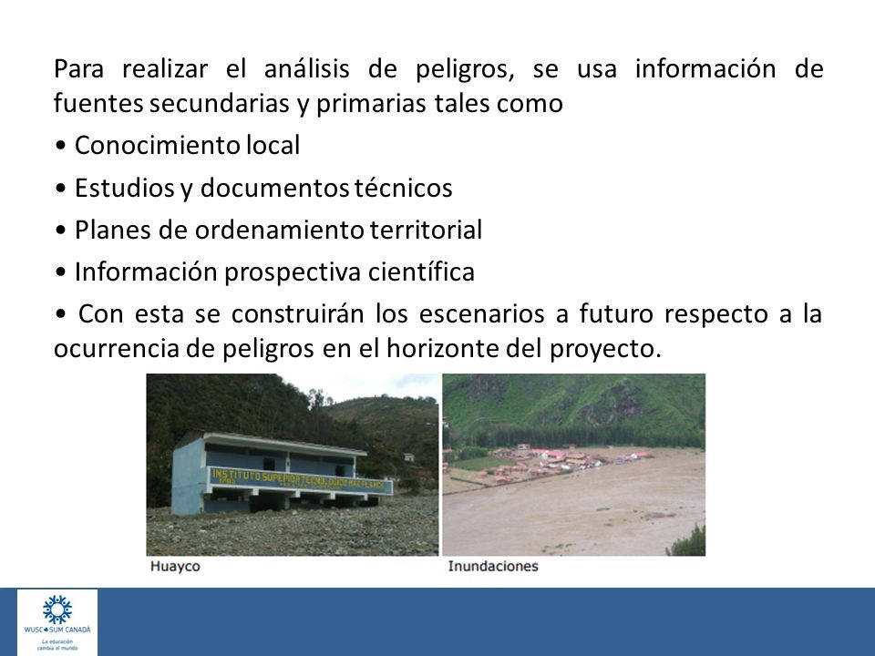 Para realizar el análisis de peligros, se usa información de fuentes secundarias y primarias tales como • Conocimiento local • Estudios y documentos técnicos • Planes de ordenamiento territorial • Información prospectiva científica • Con esta se construirán los escenarios a futuro respecto a la ocurrencia de peligros en el horizonte del proyecto.