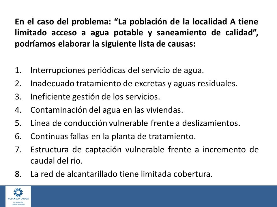 En el caso del problema: La población de la localidad A tiene limitado acceso a agua potable y saneamiento de calidad , podríamos elaborar la siguiente lista de causas: