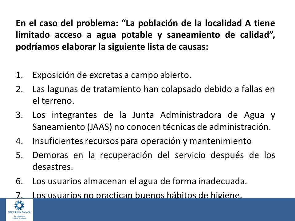 En el caso del problema: La población de la localidad A tiene limitado acceso a agua potable y saneamiento de calidad , podríamos elaborar la siguiente lista de causas: