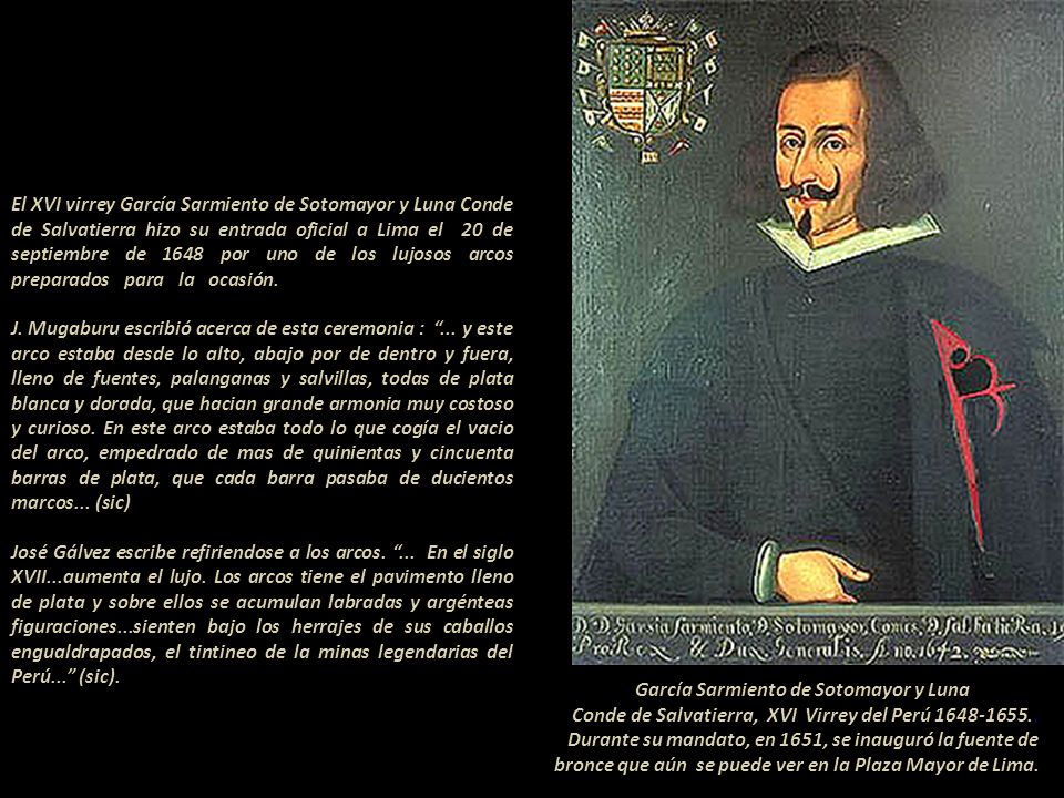 El XVI virrey García Sarmiento de Sotomayor y Luna Conde de Salvatierra hizo su entrada oficial a Lima el 20 de septiembre de 1648 por uno de los lujosos arcos preparados para la ocasión J. Mugaburu escribió acerca de esta ceremonia : ... y este arco estaba desde lo alto, abajo por de dentro y fuera, lleno de fuentes, palanganas y salvillas, todas de plata blanca y dorada, que hacian grande armonia muy costoso y curioso. En este arco estaba todo lo que cogía el vacio del arco, empedrado de mas de quinientas y cincuenta barras de plata, que cada barra pasaba de ducientos marcos... (sic) José Gálvez escribe refiriendose a los arcos. ... En el siglo XVII...aumenta el lujo. Los arcos tiene el pavimento lleno de plata y sobre ellos se acumulan labradas y argénteas figuraciones...sienten bajo los herrajes de sus caballos engualdrapados, el tintineo de la minas legendarias del Perú... (sic)