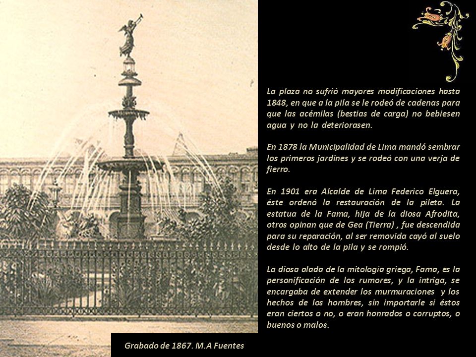 La plaza no sufrió mayores modificaciones hasta 1848, en que a la pila se le rodeó de cadenas para que las acémilas (bestias de carga) no bebiesen agua y no la deteriorasen En 1878 la Municipalidad de Lima mandó sembrar los primeros jardines y se rodeó con una verja de fierro En 1901 era Alcalde de Lima Federico Elguera, éste ordenó la restauración de la pileta. La estatua de la Fama, hija de la diosa Afrodita, otros opinan que de Gea (Tierra) , fue descendida para su reparación, al ser removida cayó al suelo desde lo alto de la pila y se rompió La diosa alada de la mitología griega, Fama, es la personificación de los rumores, y la intriga, se encargaba de extender los murmuraciones y los hechos de los hombres, sin importarle si éstos eran ciertos o no, o eran honrados o corruptos, o buenos o malos