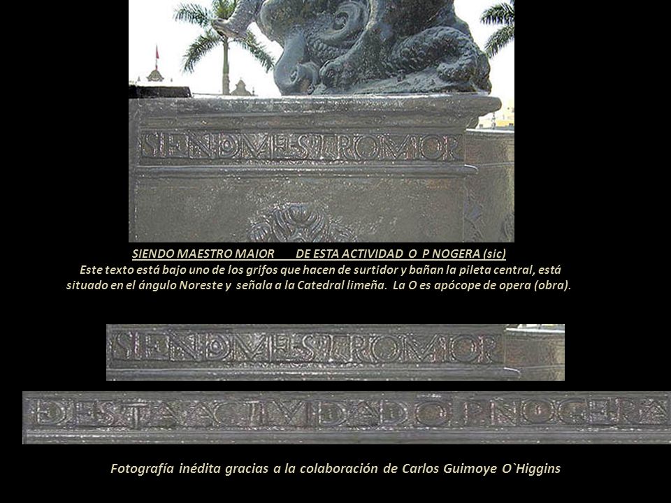 SIENDO MAESTRO MAIOR DE ESTA ACTIVIDAD O P NOGERA (sic) Este texto está bajo uno de los grifos que hacen de surtidor y bañan la pileta central, está situado en el ángulo Noreste y señala a la Catedral limeña. La O es apócope de opera (obra).