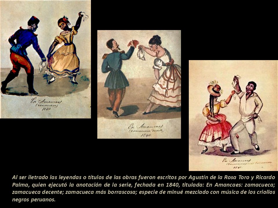 Al ser iletrado las leyendas o títulos de las obras fueron escritos por Agustín de la Rosa Toro y Ricardo Palma, quien ejecutó la anotación de la serie, fechada en 1840, titulada: En Amancaes: zamacueca; zamacueca decente; zamacueca más borrascosa; especie de minué mezclado con música de los criollos negros peruanos.