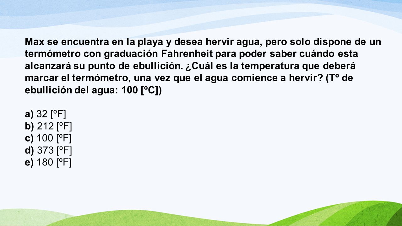 Max se encuentra en la playa y desea hervir agua, pero solo dispone de un termómetro con graduación Fahrenheit para poder saber cuándo esta alcanzará su punto de ebullición. ¿Cuál es la temperatura que deberá marcar el termómetro, una vez que el agua comience a hervir (Tº de ebullición del agua: 100 [ºC])