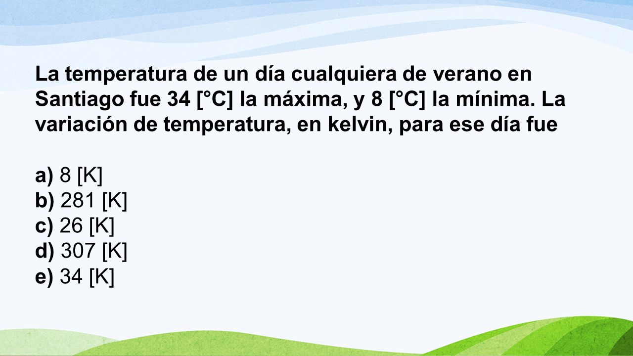 La temperatura de un día cualquiera de verano en Santiago fue 34 [°C] la máxima, y 8 [°C] la mínima. La variación de temperatura, en kelvin, para ese día fue