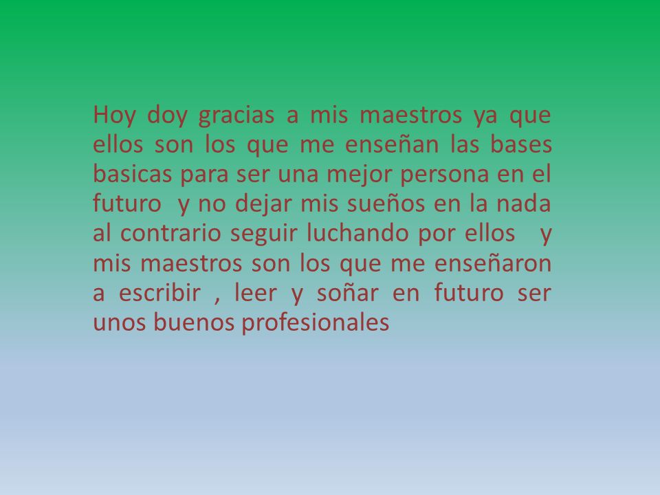 Hoy doy gracias a mis maestros ya que ellos son los que me enseñan las bases basicas para ser una mejor persona en el futuro y no dejar mis sueños en la nada al contrario seguir luchando por ellos y mis maestros son los que me enseñaron a escribir , leer y soñar en futuro ser unos buenos profesionales