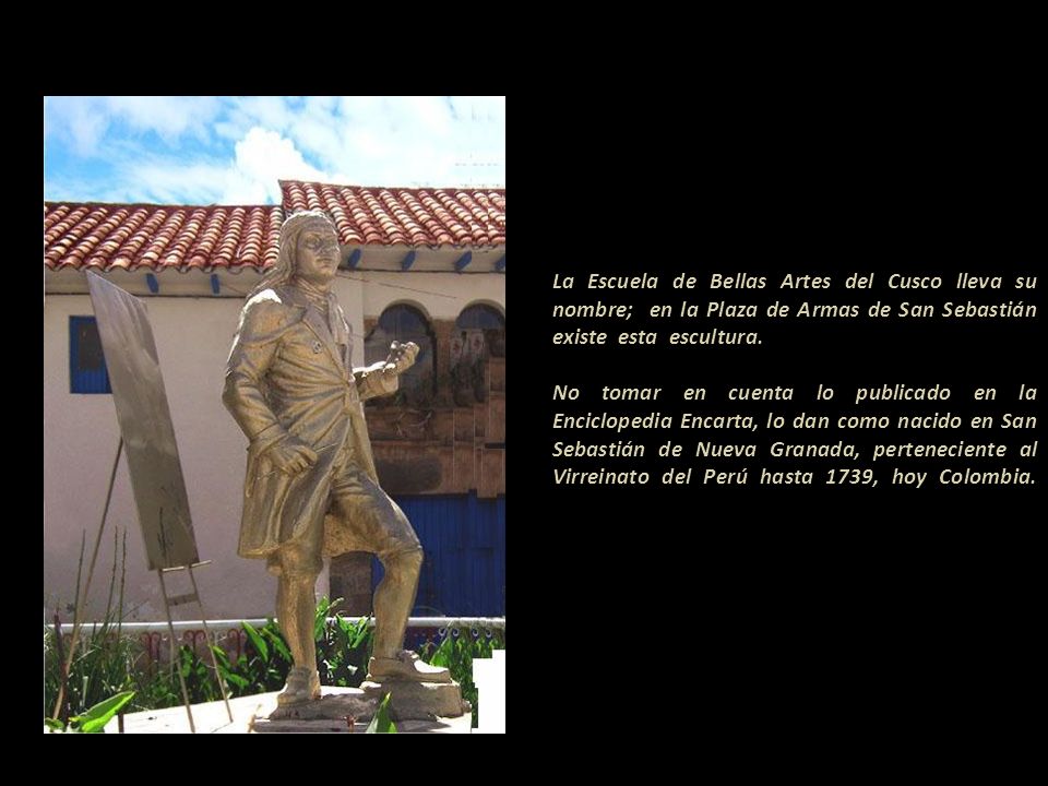 La Escuela de Bellas Artes del Cusco lleva su nombre; en la Plaza de Armas de San Sebastián existe esta escultura.