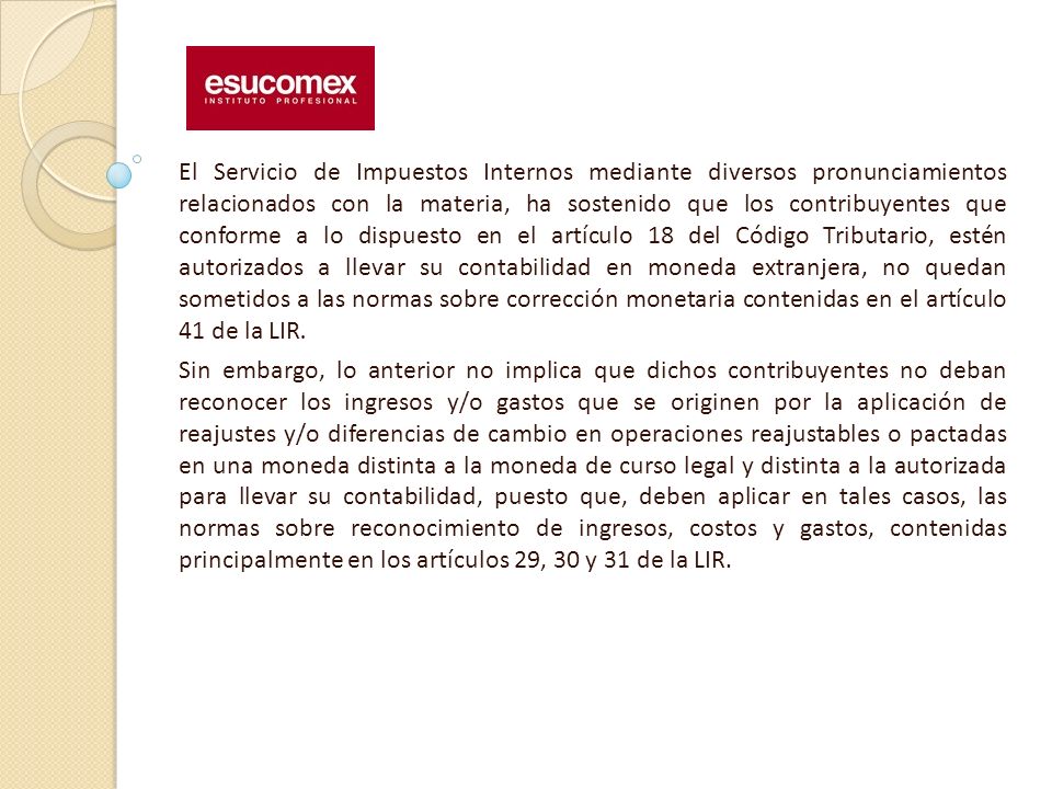 El Servicio de Impuestos Internos mediante diversos pronunciamientos relacionados con la materia, ha sostenido que los contribuyentes que conforme a lo dispuesto en el artículo 18 del Código Tributario, estén autorizados a llevar su contabilidad en moneda extranjera, no quedan sometidos a las normas sobre corrección monetaria contenidas en el artículo 41 de la LIR.
