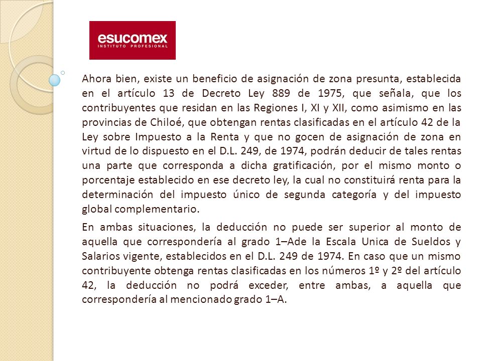 Ahora bien, existe un beneficio de asignación de zona presunta, establecida en el artículo 13 de Decreto Ley 889 de 1975, que señala, que los contribuyentes que residan en las Regiones I, XI y XII, como asimismo en las provincias de Chiloé, que obtengan rentas clasificadas en el artículo 42 de la Ley sobre Impuesto a la Renta y que no gocen de asignación de zona en virtud de lo dispuesto en el D.L. 249, de 1974, podrán deducir de tales rentas una parte que corresponda a dicha gratificación, por el mismo monto o porcentaje establecido en ese decreto ley, la cual no constituirá renta para la determinación del impuesto único de segunda categoría y del impuesto global complementario.