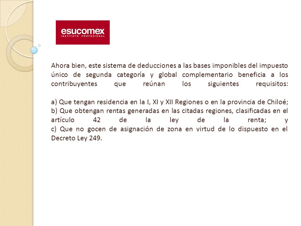 Ahora bien, este sistema de deducciones a las bases imponibles del impuesto único de segunda categoría y global complementario beneficia a los contribuyentes que reúnan los siguientes requisitos: a) Que tengan residencia en la I, XI y XII Regiones o en la provincia de Chiloé; b) Que obtengan rentas generadas en las citadas regiones, clasificadas en el artículo 42 de la ley de la renta; y c) Que no gocen de asignación de zona en virtud de lo dispuesto en el Decreto Ley 249.