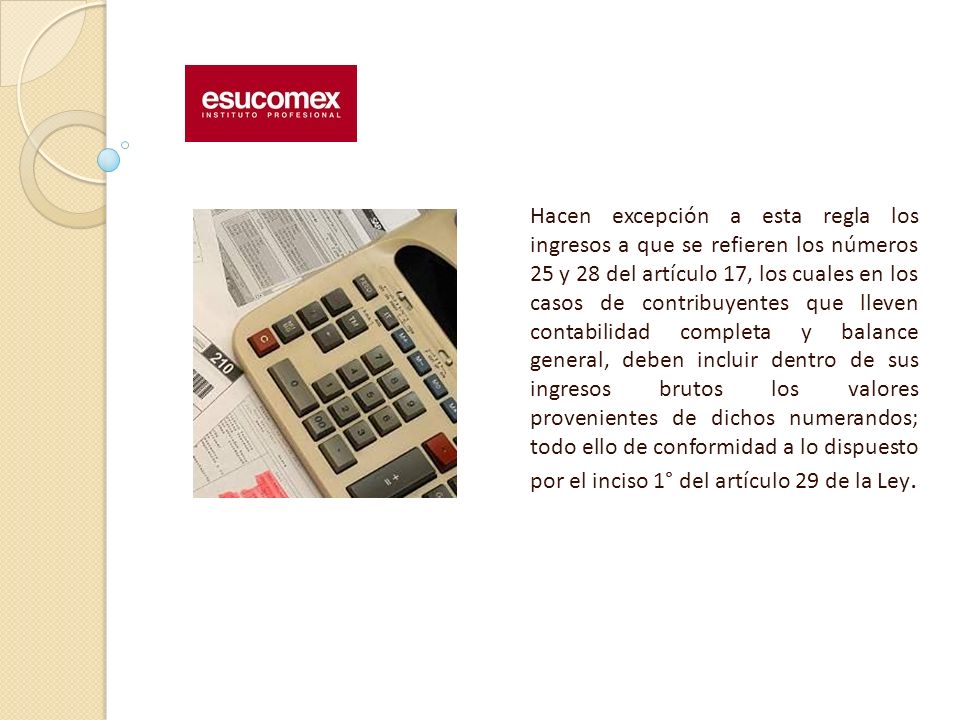 Hacen excepción a esta regla los ingresos a que se refieren los números 25 y 28 del artículo 17, los cuales en los casos de contribuyentes que lleven contabilidad completa y balance general, deben incluir dentro de sus ingresos brutos los valores provenientes de dichos numerandos; todo ello de conformidad a lo dispuesto por el inciso 1° del artículo 29 de la Ley.