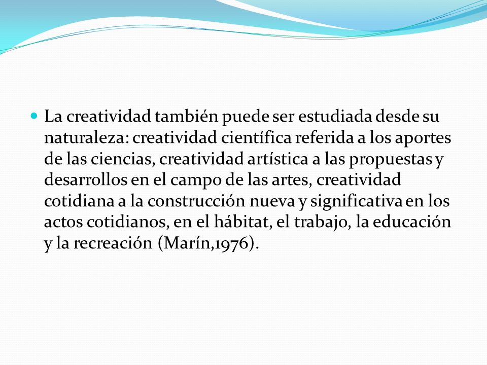 La creatividad también puede ser estudiada desde su naturaleza: creatividad científica referida a los aportes de las ciencias, creatividad artística a las propuestas y desarrollos en el campo de las artes, creatividad cotidiana a la construcción nueva y significativa en los actos cotidianos, en el hábitat, el trabajo, la educación y la recreación (Marín,1976).
