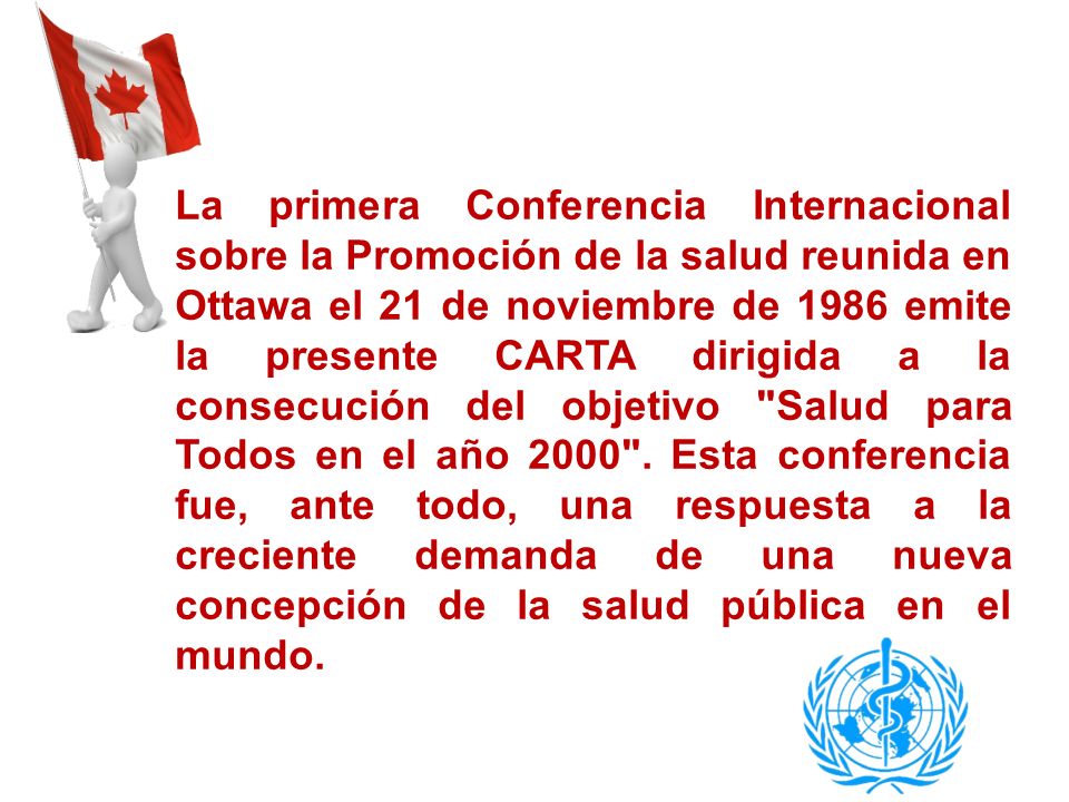 La primera Conferencia Internacional sobre la Promoción de la salud reunida en Ottawa el 21 de noviembre de 1986 emite la presente CARTA dirigida a la consecución del objetivo Salud para Todos en el año