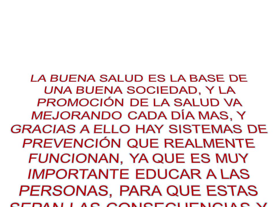 LA BUENA SALUD ES LA BASE DE UNA BUENA SOCIEDAD, Y LA PROMOCIÓN DE LA SALUD VA MEJORANDO CADA DÍA MAS, Y GRACIAS A ELLO HAY SISTEMAS DE PREVENCIÓN QUE REALMENTE FUNCIONAN, YA QUE ES MUY IMPORTANTE EDUCAR A LAS PERSONAS, PARA QUE ESTAS SEPAN LAS CONSECUENCIAS Y EFECTOS A LOS QUE ESTÁN EXPUESTOS.