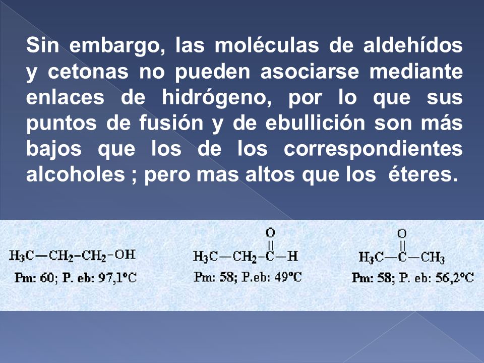 Sin embargo, las moléculas de aldehídos y cetonas no pueden asociarse mediante enlaces de hidrógeno, por lo que sus puntos de fusión y de ebullición son más bajos que los de los correspondientes alcoholes ; pero mas altos que los éteres.