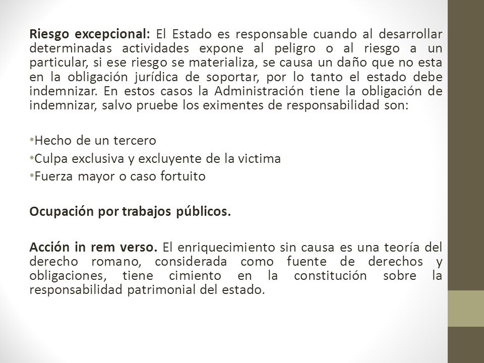 Riesgo excepcional: El Estado es responsable cuando al desarrollar determinadas actividades expone al peligro o al riesgo a un particular, si ese riesgo se materializa, se causa un daño que no esta en la obligación jurídica de soportar, por lo tanto el estado debe indemnizar. En estos casos la Administración tiene la obligación de indemnizar, salvo pruebe los eximentes de responsabilidad son: