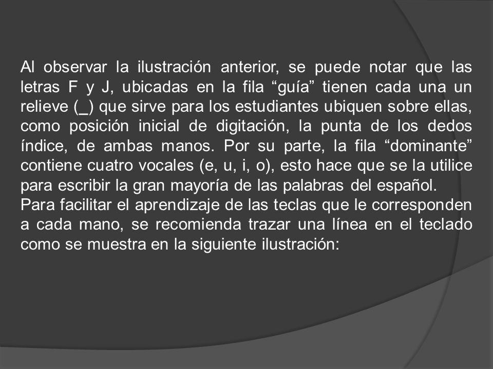 Al observar la ilustración anterior, se puede notar que las letras F y J, ubicadas en la fila guía tienen cada una un relieve (_) que sirve para los estudiantes ubiquen sobre ellas, como posición inicial de digitación, la punta de los dedos índice, de ambas manos. Por su parte, la fila dominante contiene cuatro vocales (e, u, i, o), esto hace que se la utilice para escribir la gran mayoría de las palabras del español.