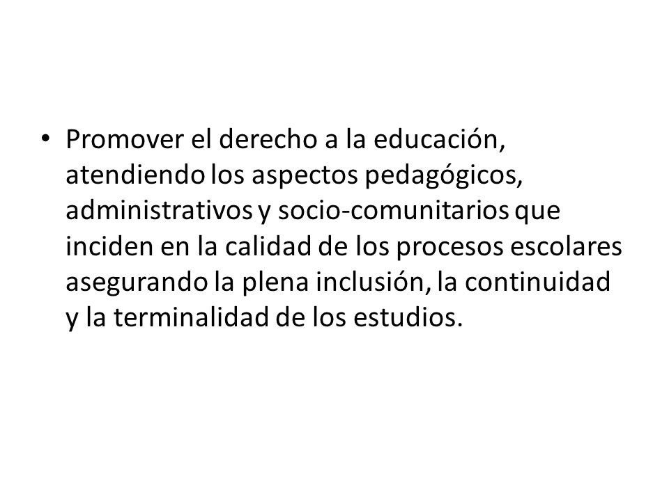 Promover el derecho a la educación, atendiendo los aspectos pedagógicos, administrativos y socio-comunitarios que inciden en la calidad de los procesos escolares asegurando la plena inclusión, la continuidad y la terminalidad de los estudios.