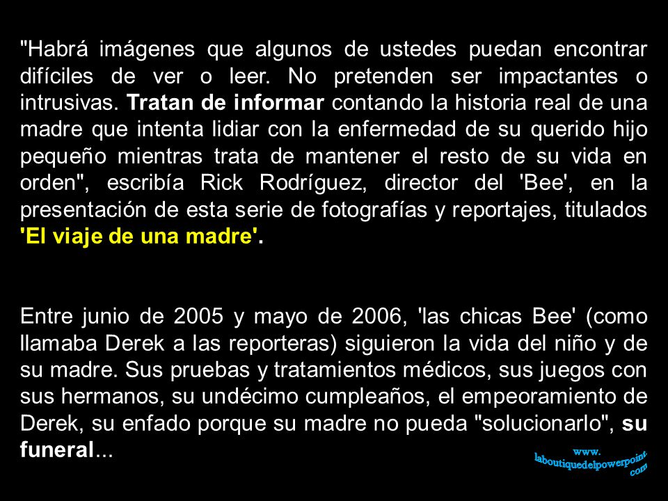 Habrá imágenes que algunos de ustedes puedan encontrar difíciles de ver o leer. No pretenden ser impactantes o intrusivas. Tratan de informar contando la historia real de una madre que intenta lidiar con la enfermedad de su querido hijo pequeño mientras trata de mantener el resto de su vida en orden , escribía Rick Rodríguez, director del Bee , en la presentación de esta serie de fotografías y reportajes, titulados El viaje de una madre .