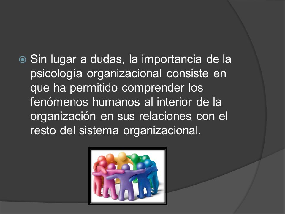 Sin lugar a dudas, la importancia de la psicología organizacional consiste en que ha permitido comprender los fenómenos humanos al interior de la organización en sus relaciones con el resto del sistema organizacional.