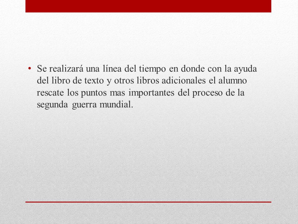 Se realizará una línea del tiempo en donde con la ayuda del libro de texto y otros libros adicionales el alumno rescate los puntos mas importantes del proceso de la segunda guerra mundial.