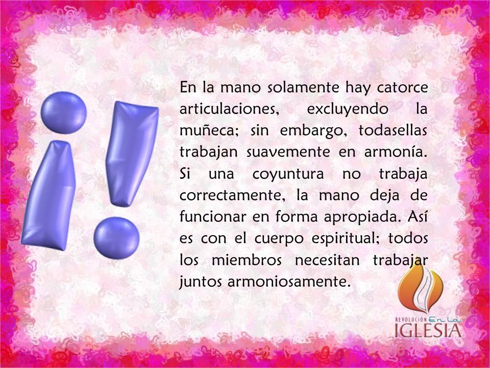 En la mano solamente hay catorce articulaciones, excluyendo la muñeca; sin embargo, todasellas trabajan suavemente en armonía. Si una coyuntura no trabaja correctamente, la mano deja de funcionar en forma apropiada. Así es con el cuerpo espiritual; todos los miembros necesitan trabajar juntos armoniosamente.