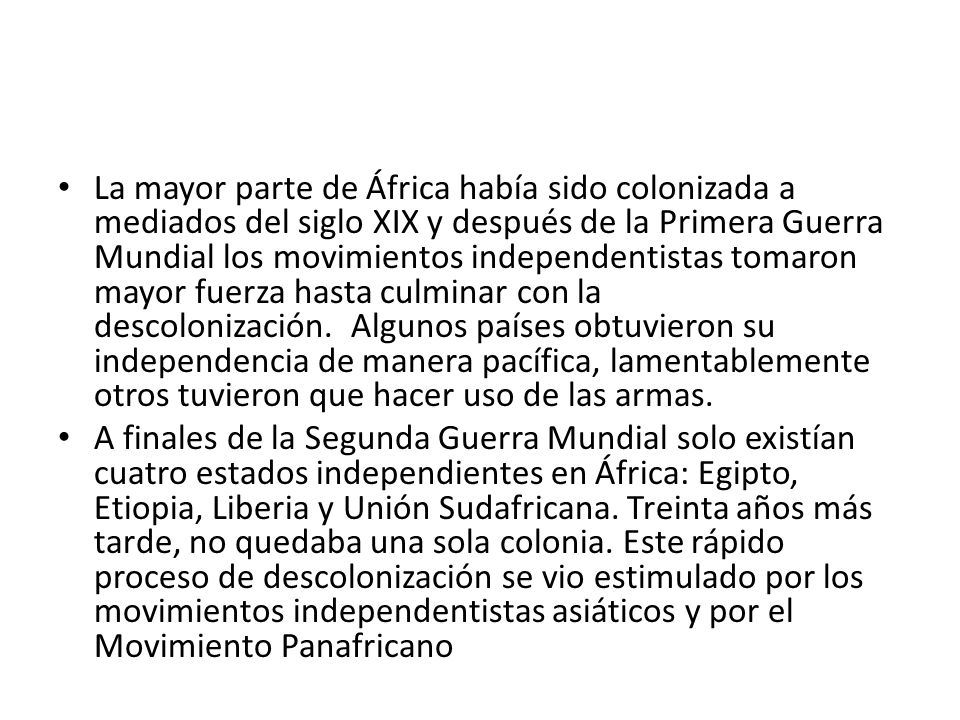 La mayor parte de África había sido colonizada a mediados del siglo XIX y después de la Primera Guerra Mundial los movimientos independentistas tomaron mayor fuerza hasta culminar con la descolonización. Algunos países obtuvieron su independencia de manera pacífica, lamentablemente otros tuvieron que hacer uso de las armas.