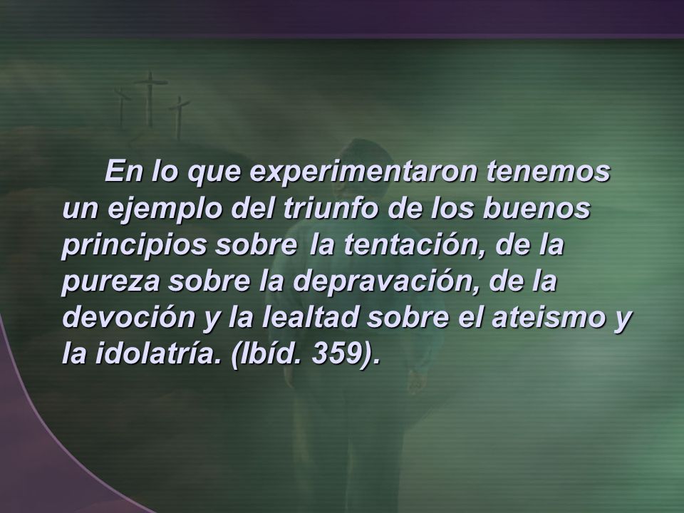 En lo que experimentaron tenemos un ejemplo del triunfo de los buenos principios sobre la tentación, de la pureza sobre la depravación, de la devoción y la lealtad sobre el ateismo y la idolatría.