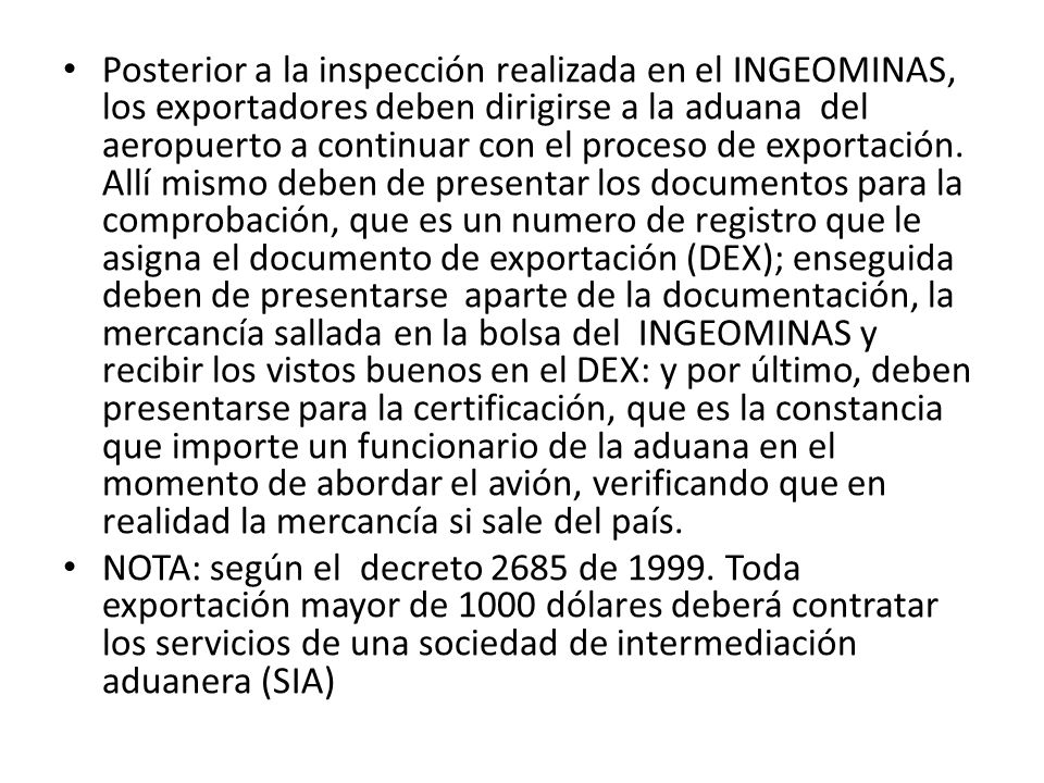 Posterior a la inspección realizada en el INGEOMINAS, los exportadores deben dirigirse a la aduana del aeropuerto a continuar con el proceso de exportación. Allí mismo deben de presentar los documentos para la comprobación, que es un numero de registro que le asigna el documento de exportación (DEX); enseguida deben de presentarse aparte de la documentación, la mercancía sallada en la bolsa del INGEOMINAS y recibir los vistos buenos en el DEX: y por último, deben presentarse para la certificación, que es la constancia que importe un funcionario de la aduana en el momento de abordar el avión, verificando que en realidad la mercancía si sale del país.