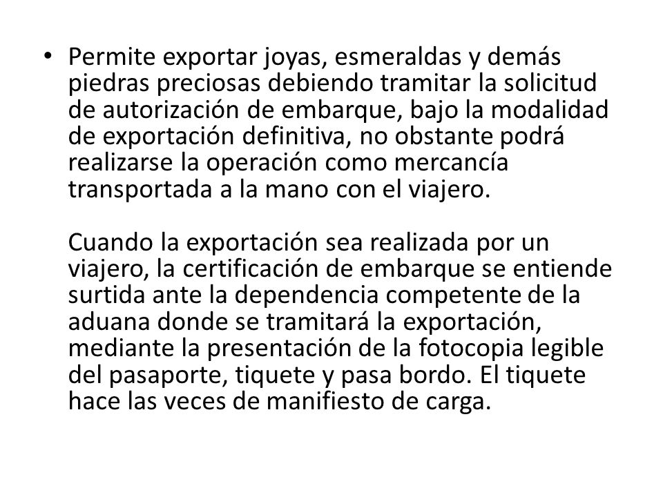 Permite exportar joyas, esmeraldas y demás piedras preciosas debiendo tramitar la solicitud de autorización de embarque, bajo la modalidad de exportación definitiva, no obstante podrá realizarse la operación como mercancía transportada a la mano con el viajero. Cuando la exportación sea realizada por un viajero, la certificación de embarque se entiende surtida ante la dependencia competente de la aduana donde se tramitará la exportación, mediante la presentación de la fotocopia legible del pasaporte, tiquete y pasa bordo.